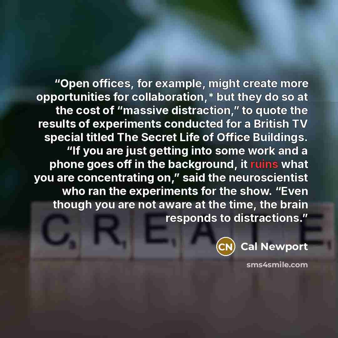“Open offices, for example, might create more opportunities for collaboration,* but they do so at the cost of “massive distraction,” to quote the results of experiments conducted for a British TV special titled The Secret Life of Office Buildings. “If you are just getting into some work and a phone…” quote by Cal Newport