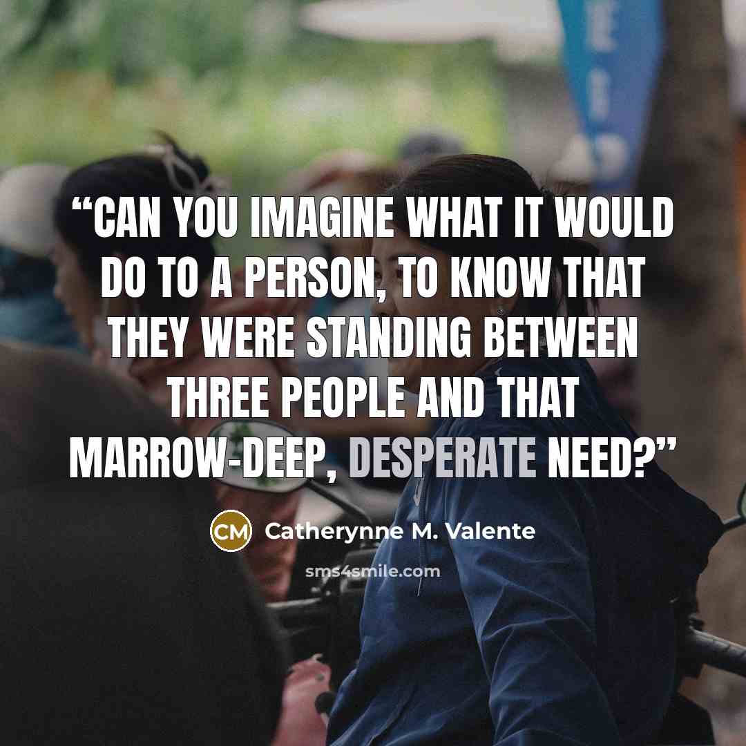 “Can you imagine what it would do to a person, to know that they were standing between three people and that marrow-deep, desperate need?” quote by Catherynne M. Valente