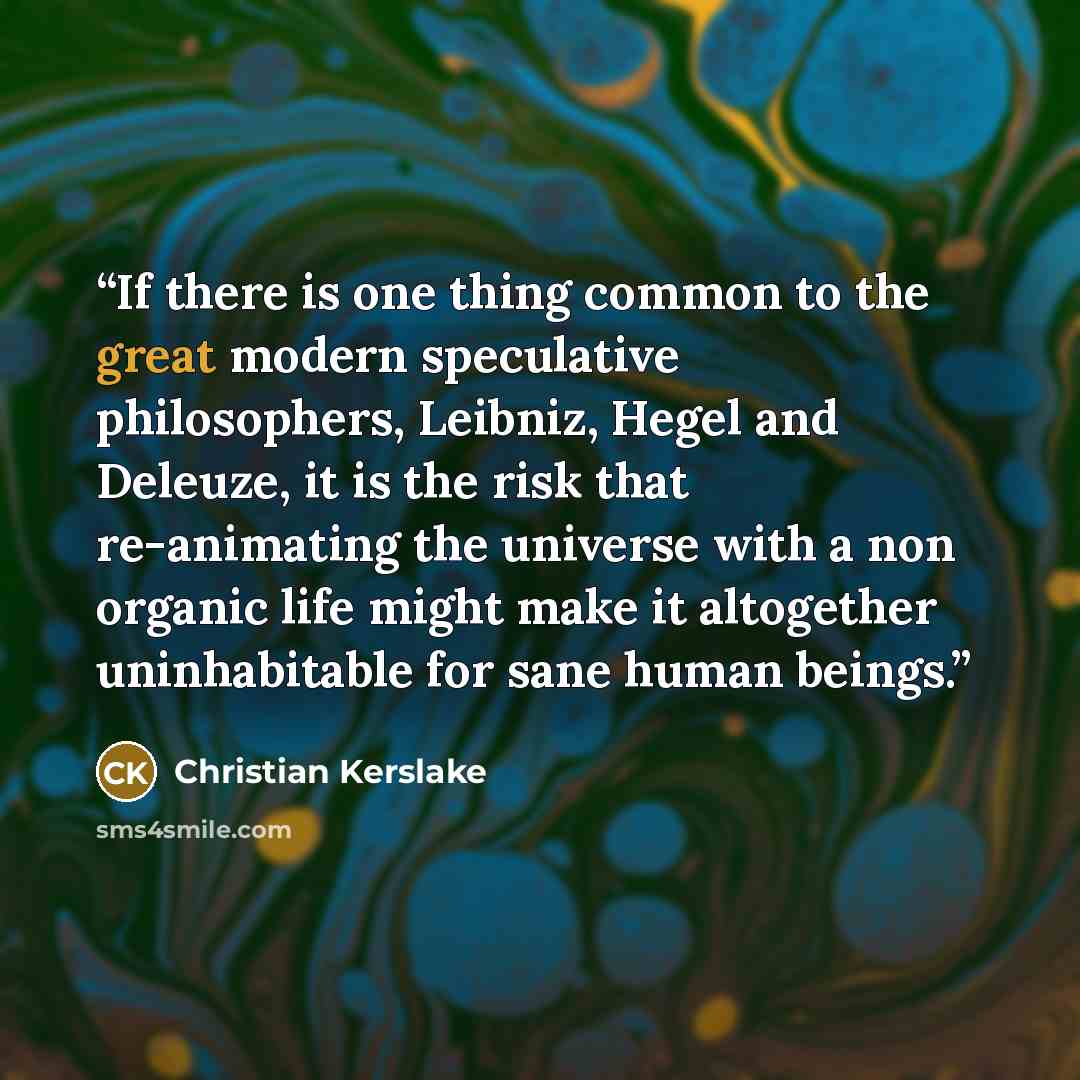 “If there is one thing common to the great modern speculative philosophers, Leibniz, Hegel and Deleuze, it is the risk that re-animating the universe with a non organic life might make it altogether uninhabitable for sane human beings.” quote by Christian Kerslake