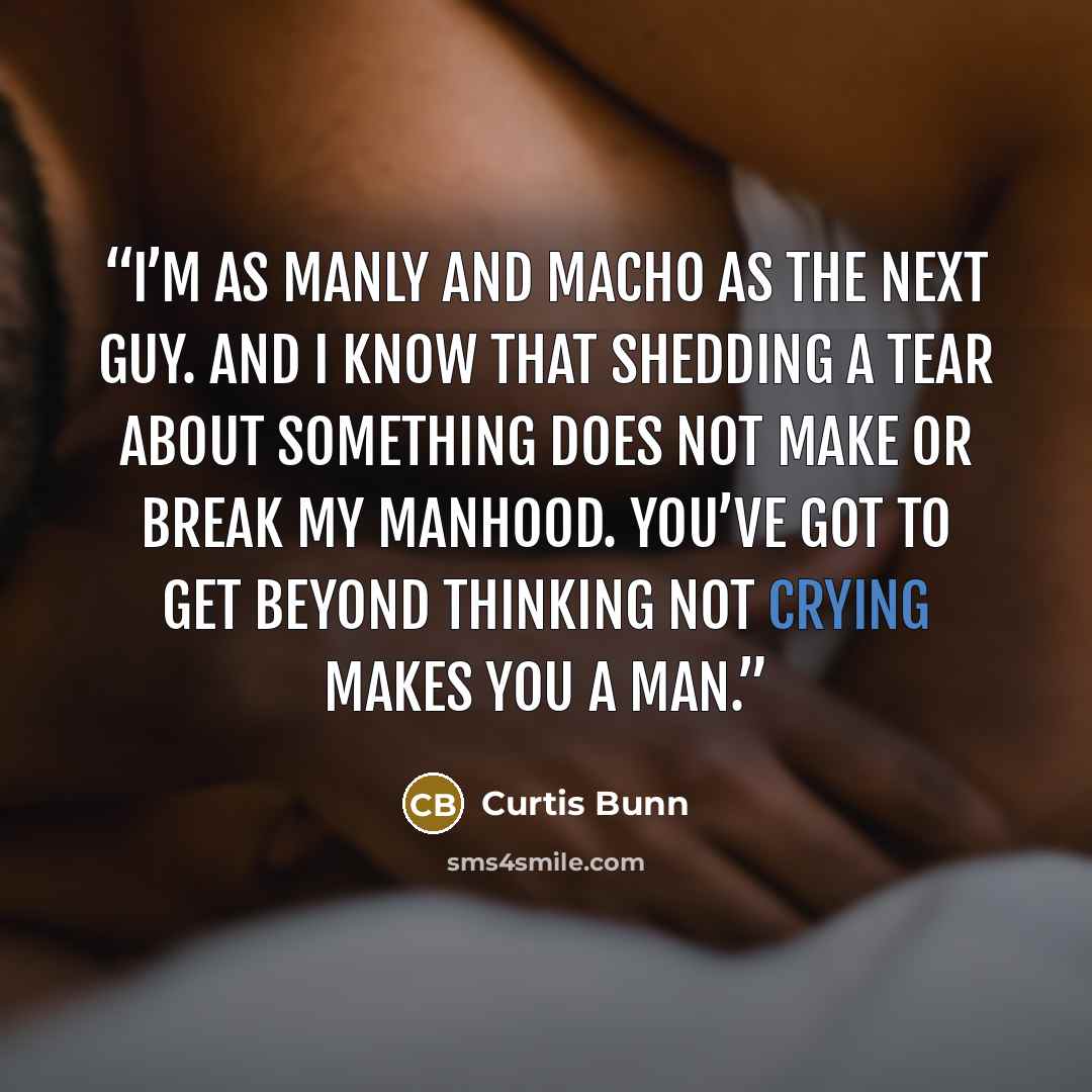 “I’m as manly and macho as the next guy. And I know that shedding a tear about something does not make or break my manhood. You’ve got to get beyond thinking not crying makes you a man.” quote by Curtis Bunn