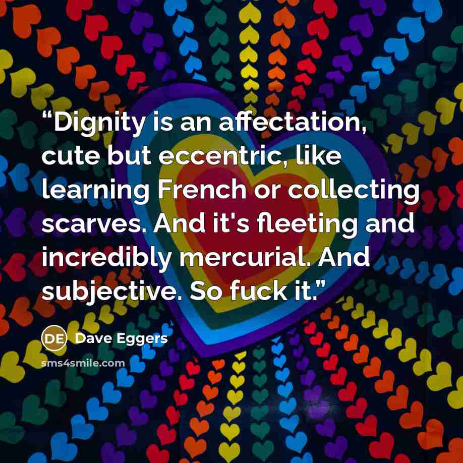 “Dignity is an affectation, cute but eccentric, like learning French or collecting scarves. And it's fleeting and incredibly mercurial. And subjective. So fuck it.” quote by Dave Eggers