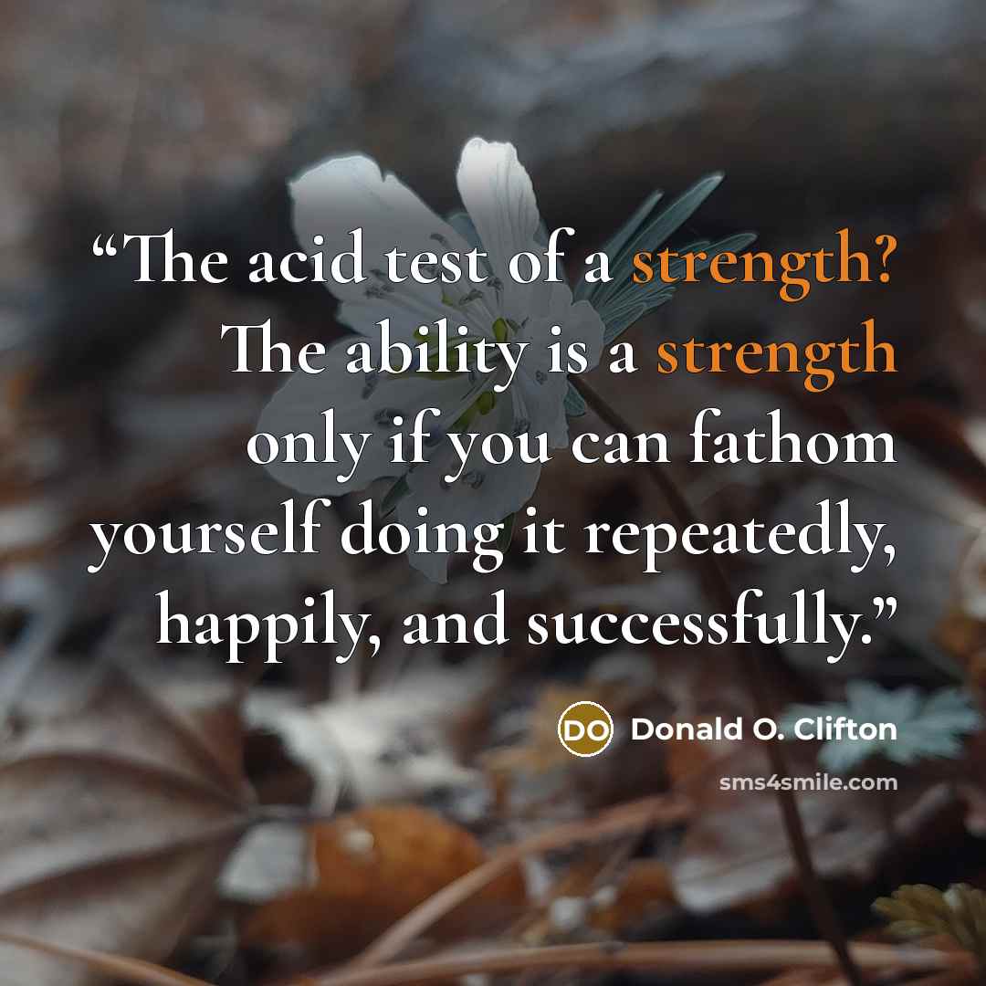 “The acid test of a strength? The ability is a strength only if you can fathom yourself doing it repeatedly, happily, and successfully.” quote by Donald O. Clifton