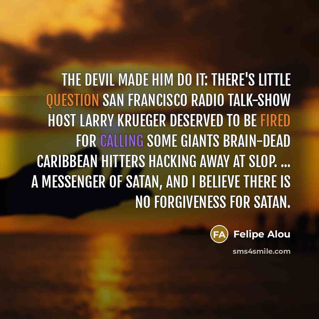 “The devil made him do it: There's little question San Francisco radio talk-show host Larry Krueger deserved to be fired for calling some Giants brain-dead Caribbean hitters hacking away at slop. ... a messenger of Satan, and I believe there is no forgiveness for Satan.” quote by Felipe Alou