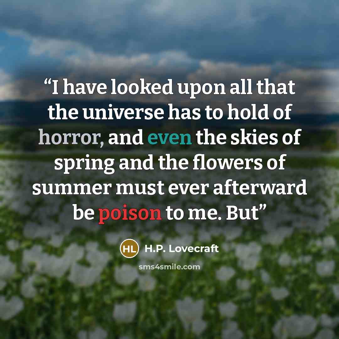 “I have looked upon all that the universe has to hold of horror, and even the skies of spring and the flowers of summer must ever afterward be poison to me. But” quote by H.P. Lovecraft