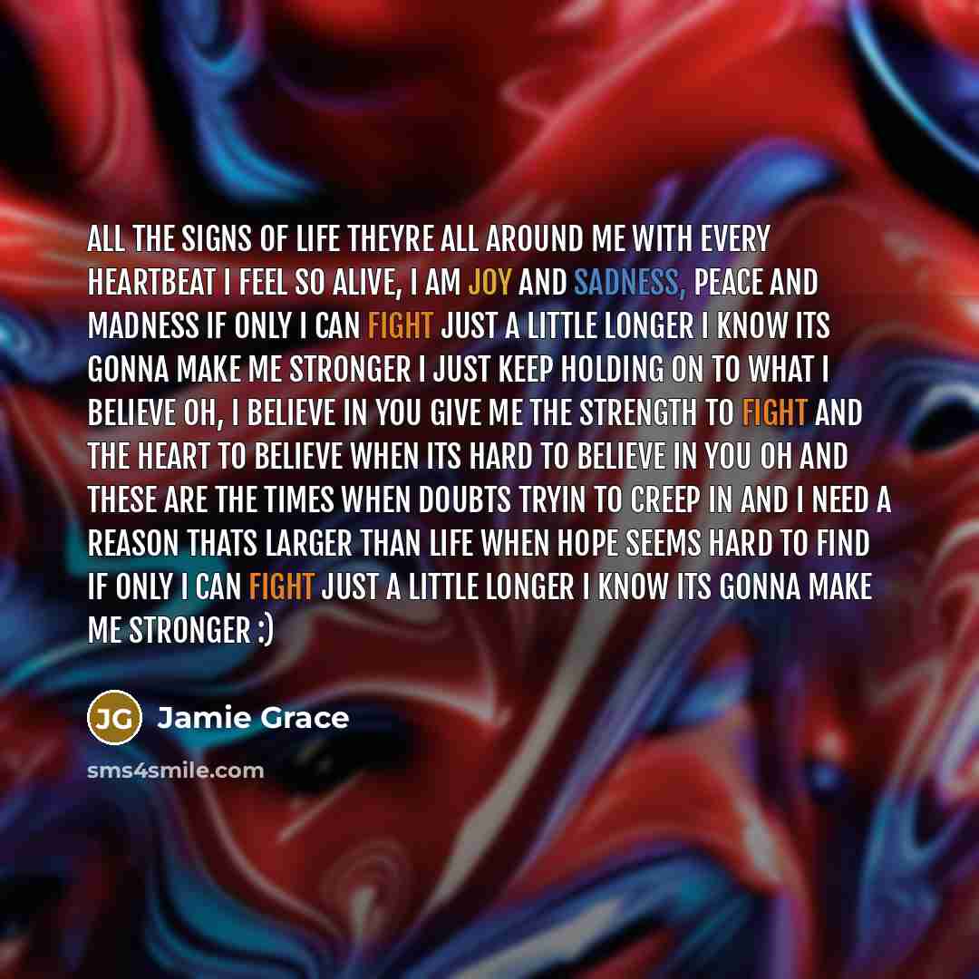 “All the signs of life Theyre all around me with every heartbeat I feel so alive, I am joy and sadness, Peace and madness If only I can fight just a little longer I know Its gonna make me stronger I just keep holding on to what I believe Oh, I believe in you Give me the strength to fight And the…” quote by Jamie Grace