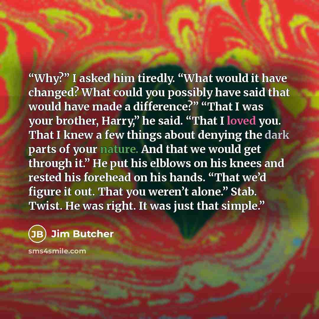 “Why?” I asked him tiredly. “What would it have changed? What could you possibly have said that would have made a difference?” “That I was your brother, Harry,” he said. “That I loved you. That I knew a few things about denying the dark parts of your nature. And that we would get through it.” He…” quote by Jim Butcher