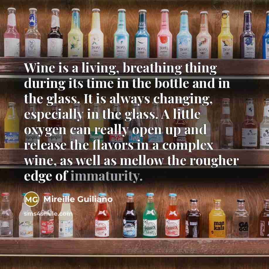 “Wine is a living, breathing thing during its time in the bottle and in the glass. It is always changing, especially in the glass. A little oxygen can really open up and release the flavors in a complex wine, as well as mellow the rougher edge of immaturity.” quote by Mireille Guiliano