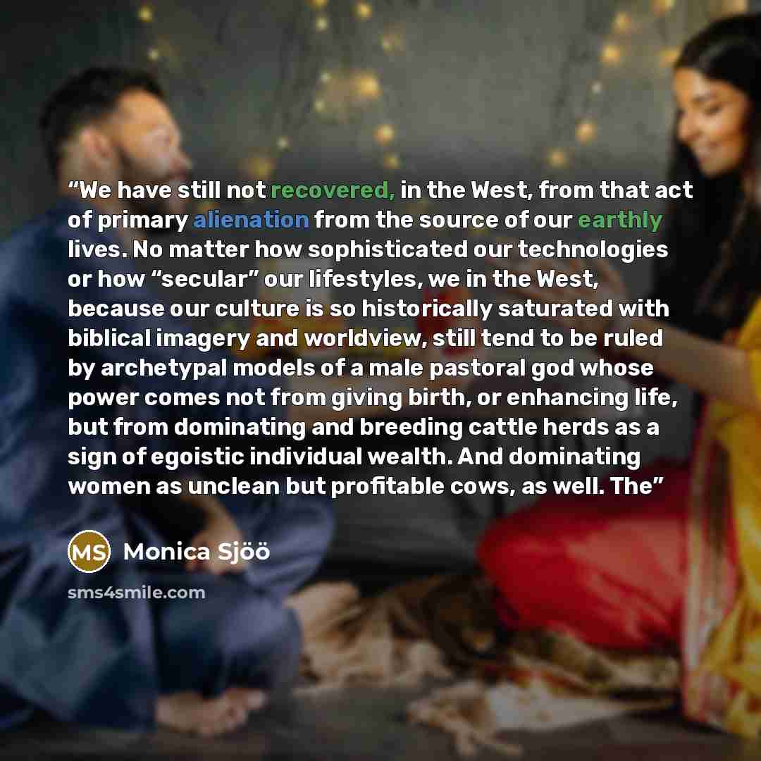 “We have still not recovered, in the West, from that act of primary alienation from the source of our earthly lives. No matter how sophisticated our technologies or how “secular” our lifestyles, we in the West, because our culture is so historically saturated with biblical imagery and worldview…” quote by Monica Sjöö