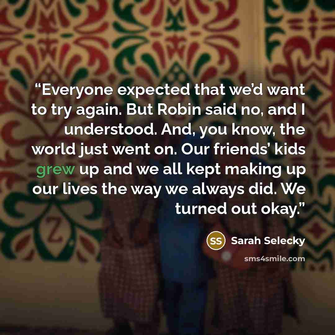 “Everyone expected that we’d want to try again. But Robin said no, and I understood. And, you know, the world just went on. Our friends’ kids grew up and we all kept making up our lives the way we always did. We turned out okay.” quote by Sarah Selecky