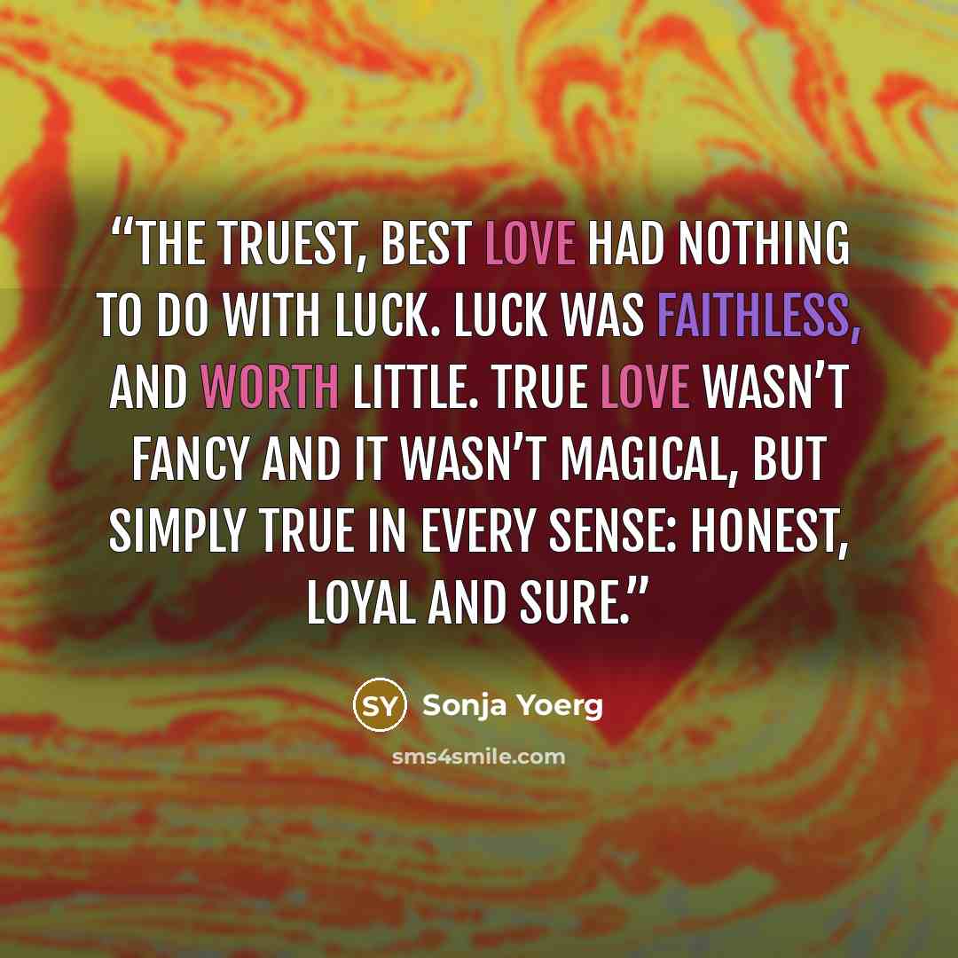 “The truest, best love had nothing to do with luck. Luck was faithless, and worth little. True love wasn’t fancy and it wasn’t magical, but simply true in every sense: honest, loyal and sure.” quote by Sonja Yoerg