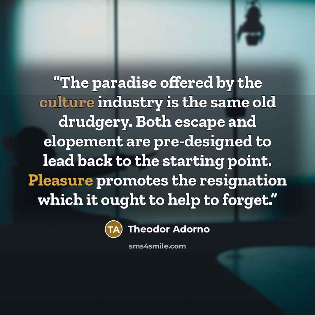 “The paradise offered by the culture industry is the same old drudgery. Both escape and elopement are pre-designed to lead back to the starting point. Pleasure promotes the resignation which it ought to help to forget.” quote by Theodor Adorno