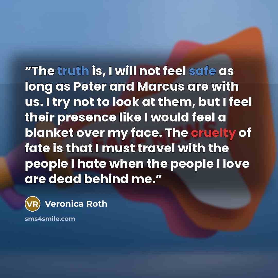 “The truth is, I will not feel safe as long as Peter and Marcus are with us. I try not to look at them, but I feel their presence like I would feel a blanket over my face. The cruelty of fate is that I must travel with the people I hate when the people I love are dead behind me.” quote by Veronica Roth