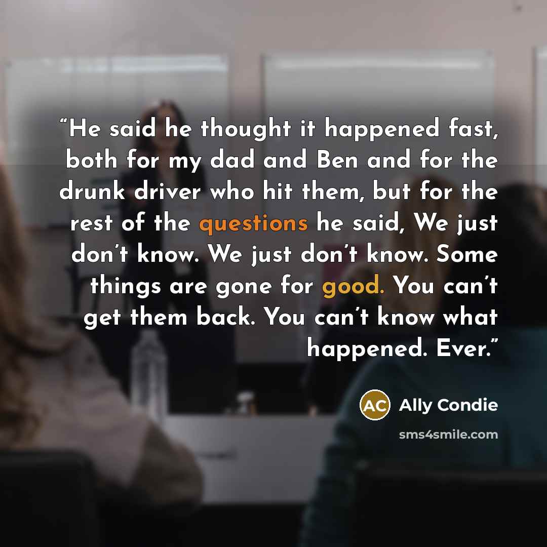 “He said he thought it happened fast, both for my dad and Ben and for the drunk driver who hit them, but for the rest of the questions he said, We just don’t know. We just don’t know. Some things are gone for good. You can’t get them back. You can’t know what happened. Ever.” quote by Ally Condie