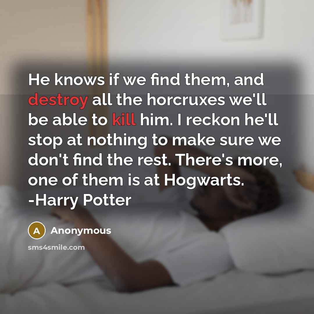 “He knows if we find them, and destroy all the horcruxes we'll be able to kill him. I reckon he'll stop at nothing to make sure we don't find the rest. There's more, one of them is at Hogwarts. -Harry Potter” quote by Anonymous