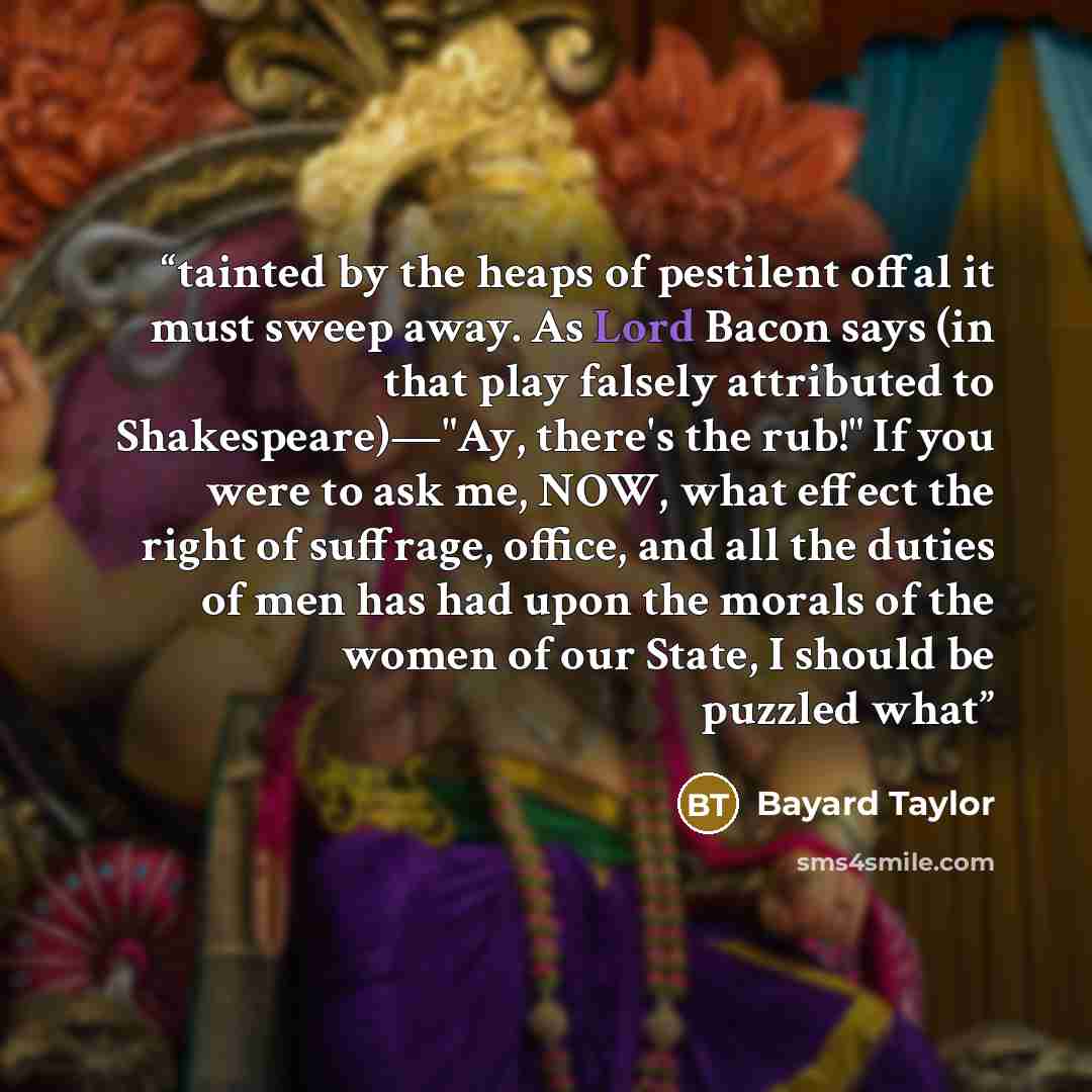 “tainted by the heaps of pestilent offal it must sweep away. As Lord Bacon says (in that play falsely attributed to Shakespeare)—"Ay, there's the rub!" If you were to ask me, NOW, what effect the right of suffrage, office, and all the duties of men has had upon the morals of the women of our State…” quote by Bayard Taylor