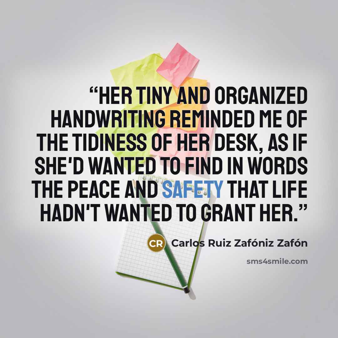 “Her tiny and organized handwriting reminded me of the tidiness of her desk, as if she'd wanted to find in words the peace and safety that life hadn't wanted to grant her.” quote by Carlos Ruiz Zafóniz Zafón
