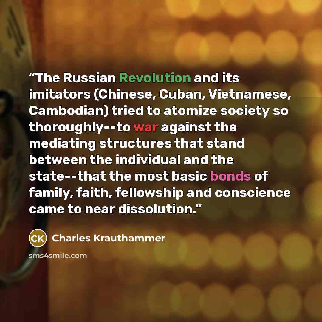 “The Russian Revolution and its imitators (Chinese, Cuban, Vietnamese, Cambodian) tried to atomize society so thoroughly--to war against the mediating structures that stand between the individual and the state--that the most basic bonds of family, faith, fellowship and conscience came to near…” quote by Charles Krauthammer