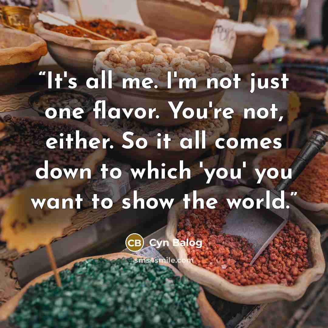 “It's all me. I'm not just one flavor. You're not, either. So it all comes down to which 'you' you want to show the world.” quote by Cyn Balog