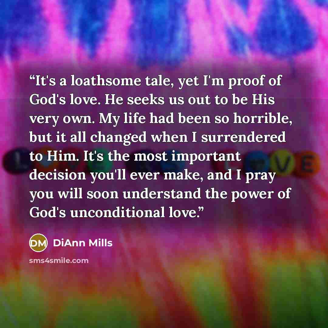 “It's a loathsome tale, yet I'm proof of God's love. He seeks us out to be His very own. My life had been so horrible, but it all changed when I surrendered to Him. It's the most important decision you'll ever make, and I pray you will soon understand the power of God's unconditional love.” quote by DiAnn Mills