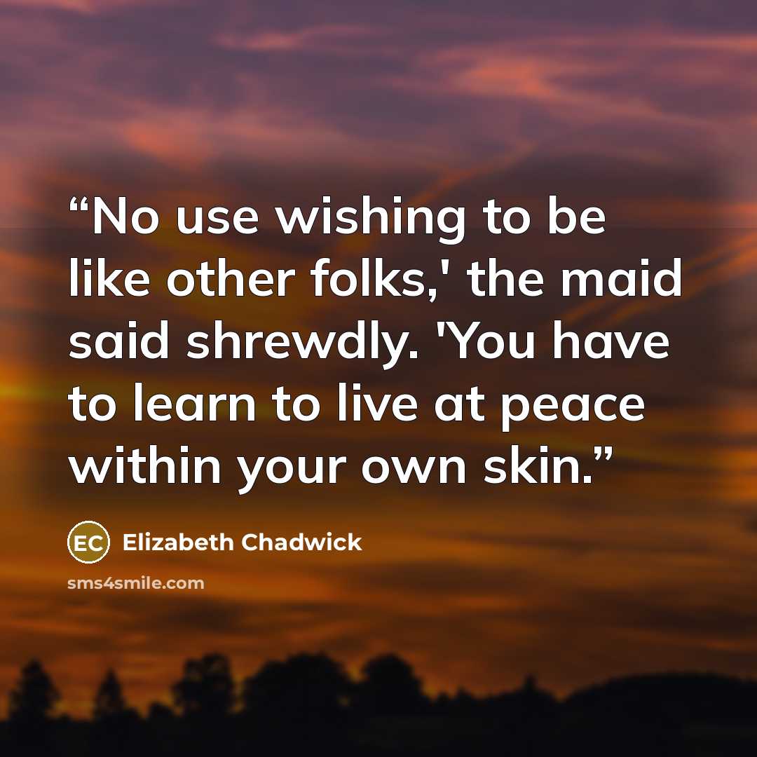 “No use wishing to be like other folks,' the maid said shrewdly. 'You have to learn to live at peace within your own skin.” quote by Elizabeth Chadwick