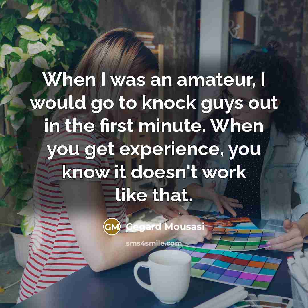 “When I was an amateur, I would go to knock guys out in the first minute. When you get experience, you know it doesn't work like that.” quote by Gegard Mousasi