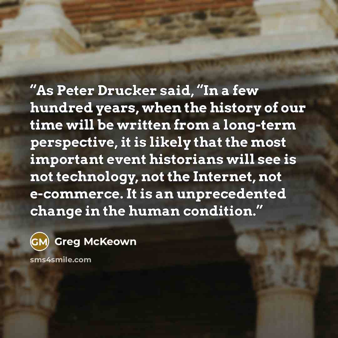 “As Peter Drucker said, “In a few hundred years, when the history of our time will be written from a long-term perspective, it is likely that the most important event historians will see is not technology, not the Internet, not e-commerce. It is an unprecedented change in the human condition.” quote by Greg McKeown