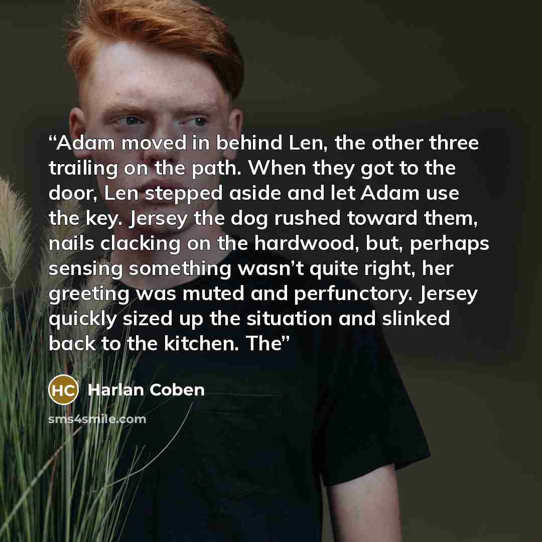 “Adam moved in behind Len, the other three trailing on the path. When they got to the door, Len stepped aside and let Adam use the key. Jersey the dog rushed toward them, nails clacking on the hardwood, but, perhaps sensing something wasn’t quite right, her greeting was muted and perfunctory…” quote by Harlan Coben