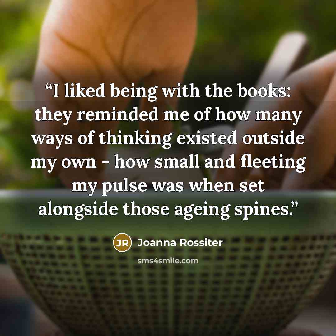 “I liked being with the books: they reminded me of how many ways of thinking existed outside my own - how small and fleeting my pulse was when set alongside those ageing spines.” quote by Joanna Rossiter
