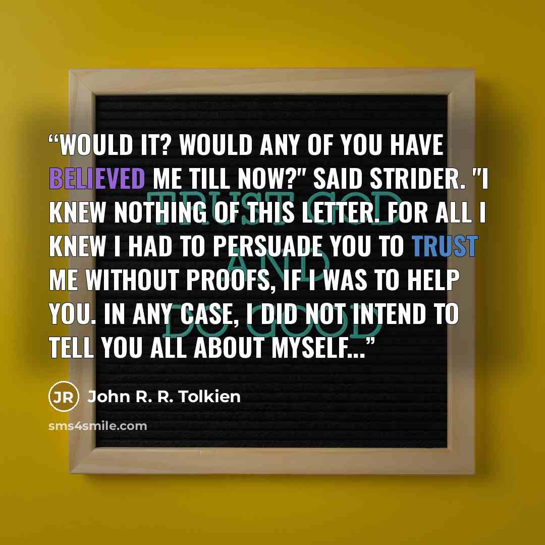 “Would it? Would any of you have believed me till now?" said Strider. "I knew nothing of this letter. For all I knew I had to persuade you to trust me without proofs, if I was to help you. In any case, I did not intend to tell you all about myself...” quote by John R. R. Tolkien