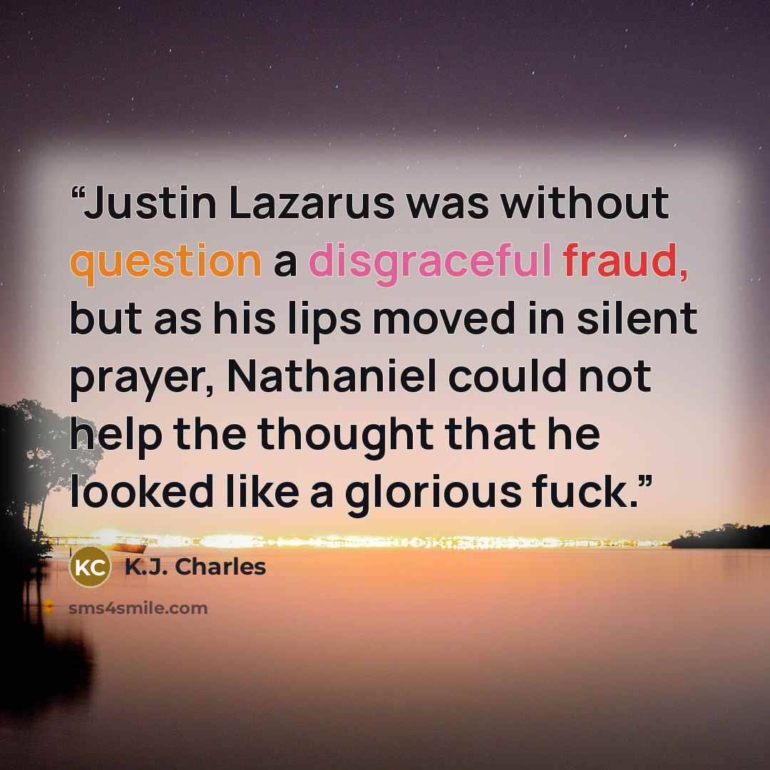 “Justin Lazarus was without question a disgraceful fraud, but as his lips moved in silent prayer, Nathaniel could not help the thought that he looked like a glorious fuck.” quote by K.J. Charles