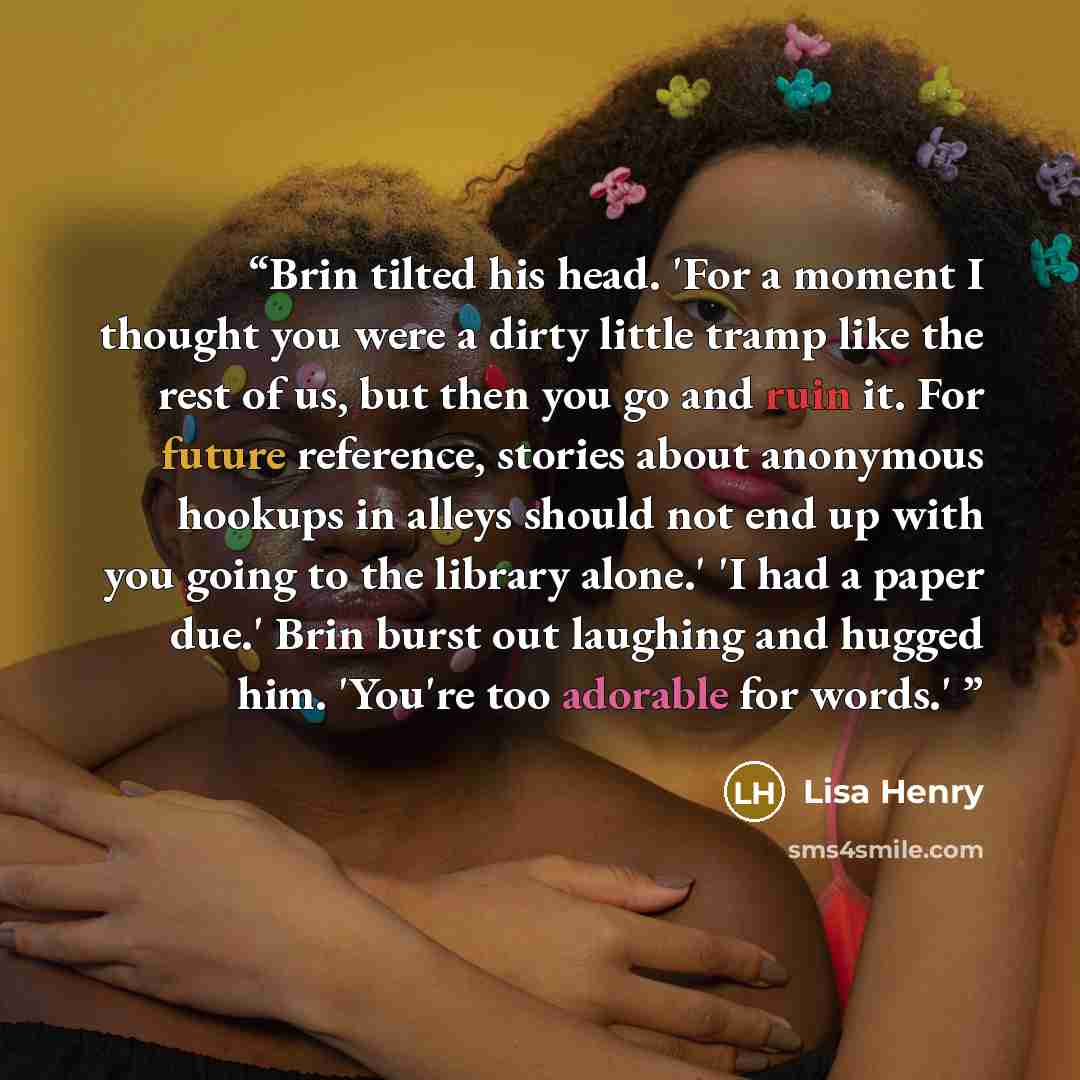 “Brin tilted his head. 'For a moment I thought you were a dirty little tramp like the rest of us, but then you go and ruin it. For future reference, stories about anonymous hookups in alleys should not end up with you going to the library alone.' 'I had a paper due.' Brin burst out laughing and…” quote by Lisa Henry