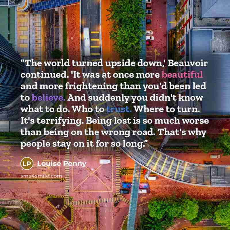 “The world turned upside down,' Beauvoir continued. 'It was at once more beautiful and more frightening than you'd been led to believe. And suddenly you didn't know what to do. Who to trust. Where to turn. It's terrifying. Being lost is so much worse than being on the wrong road. That's why people…” quote by Louise Penny