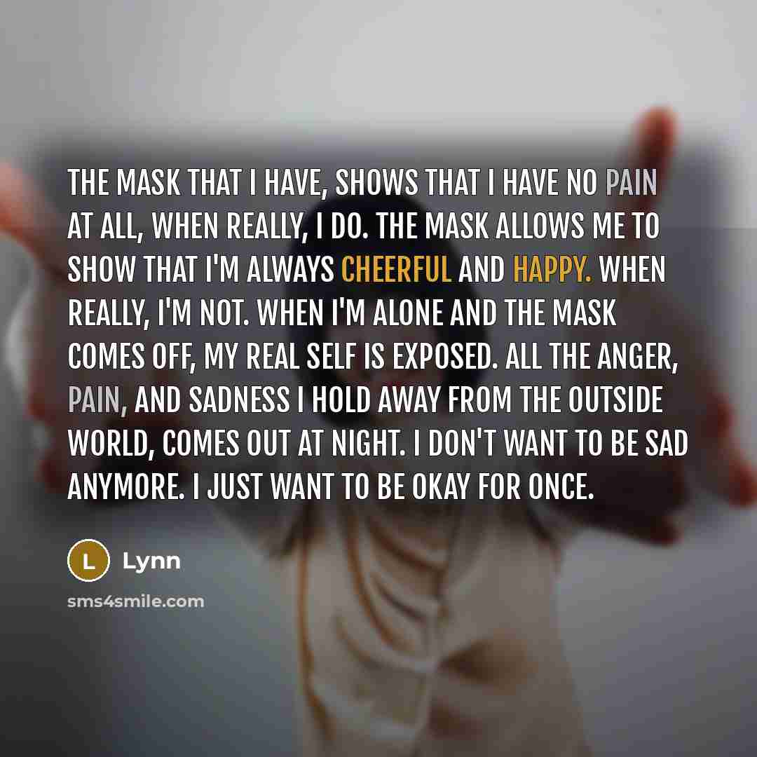 “The mask that I have, shows that I have no pain at all, When really, I do. The mask allows me to show that I'm always cheerful and happy. When really, I'm not. When I'm alone and the mask comes off, My real self is exposed. All the anger, pain, and sadness I hold away from the outside world, Comes…” quote by Lynn