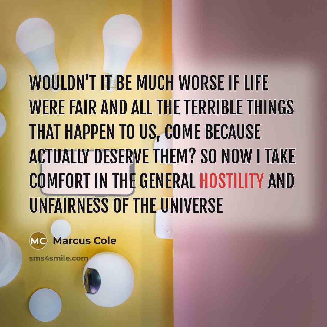 “Wouldn't it be much worse if life were fair and all the terrible things that happen to us, come because actually deserve them? So now I take comfort in the general hostility and unfairness of the Universe” quote by Marcus Cole