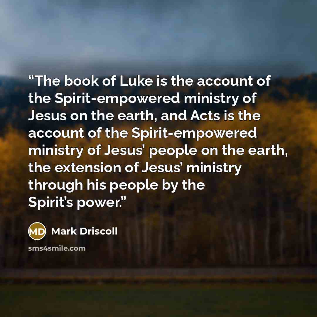 “The book of Luke is the account of the Spirit-empowered ministry of Jesus on the earth, and Acts is the account of the Spirit-empowered ministry of Jesus’ people on the earth, the extension of Jesus’ ministry through his people by the Spirit’s power.” quote by Mark Driscoll