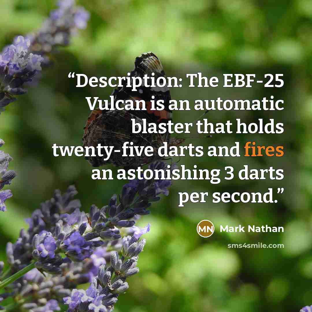 “Description: The EBF-25 Vulcan is an automatic blaster that holds twenty-five darts and fires an astonishing 3 darts per second.” quote by Mark Nathan