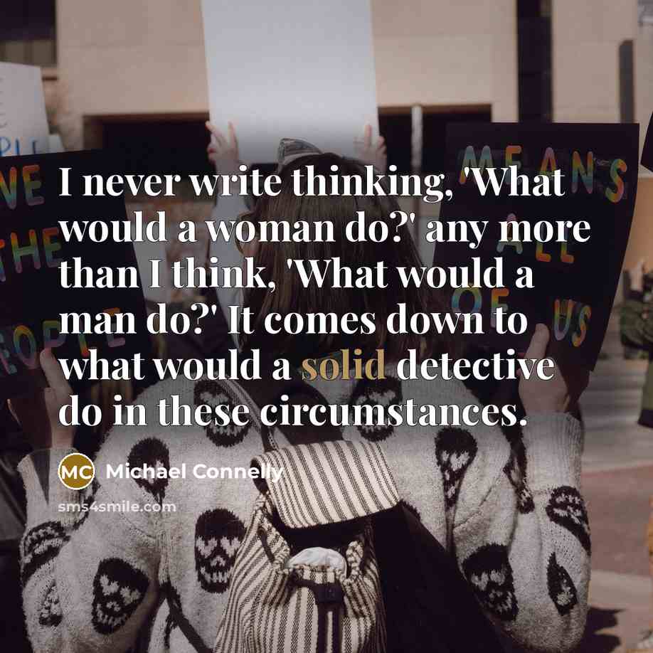 “I never write thinking, 'What would a woman do?' any more than I think, 'What would a man do?' It comes down to what would a solid detective do in these circumstances.” quote by Michael Connelly