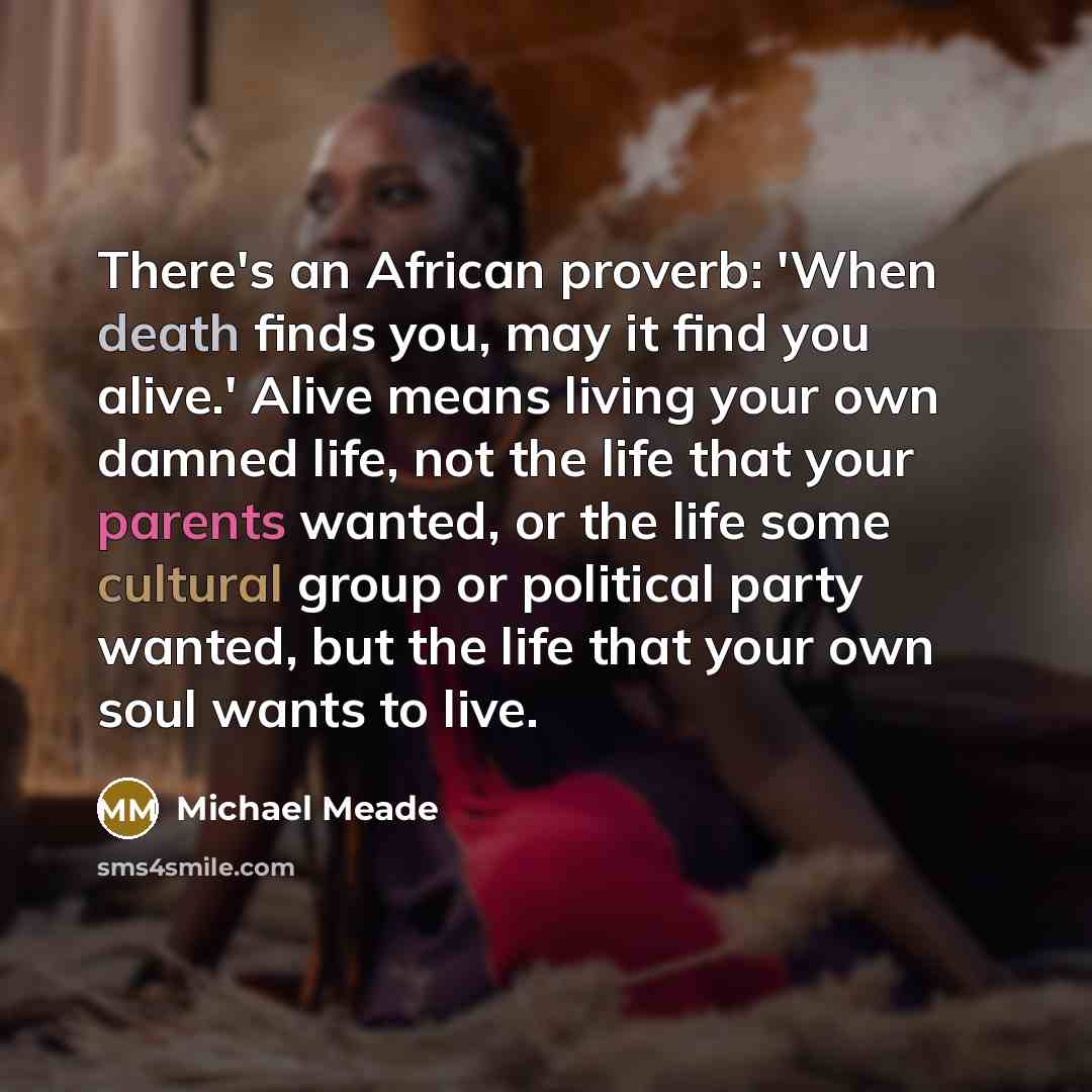“There's an African proverb: 'When death finds you, may it find you alive.' Alive means living your own damned life, not the life that your parents wanted, or the life some cultural group or political party wanted, but the life that your own soul wants to live.” quote by Michael Meade