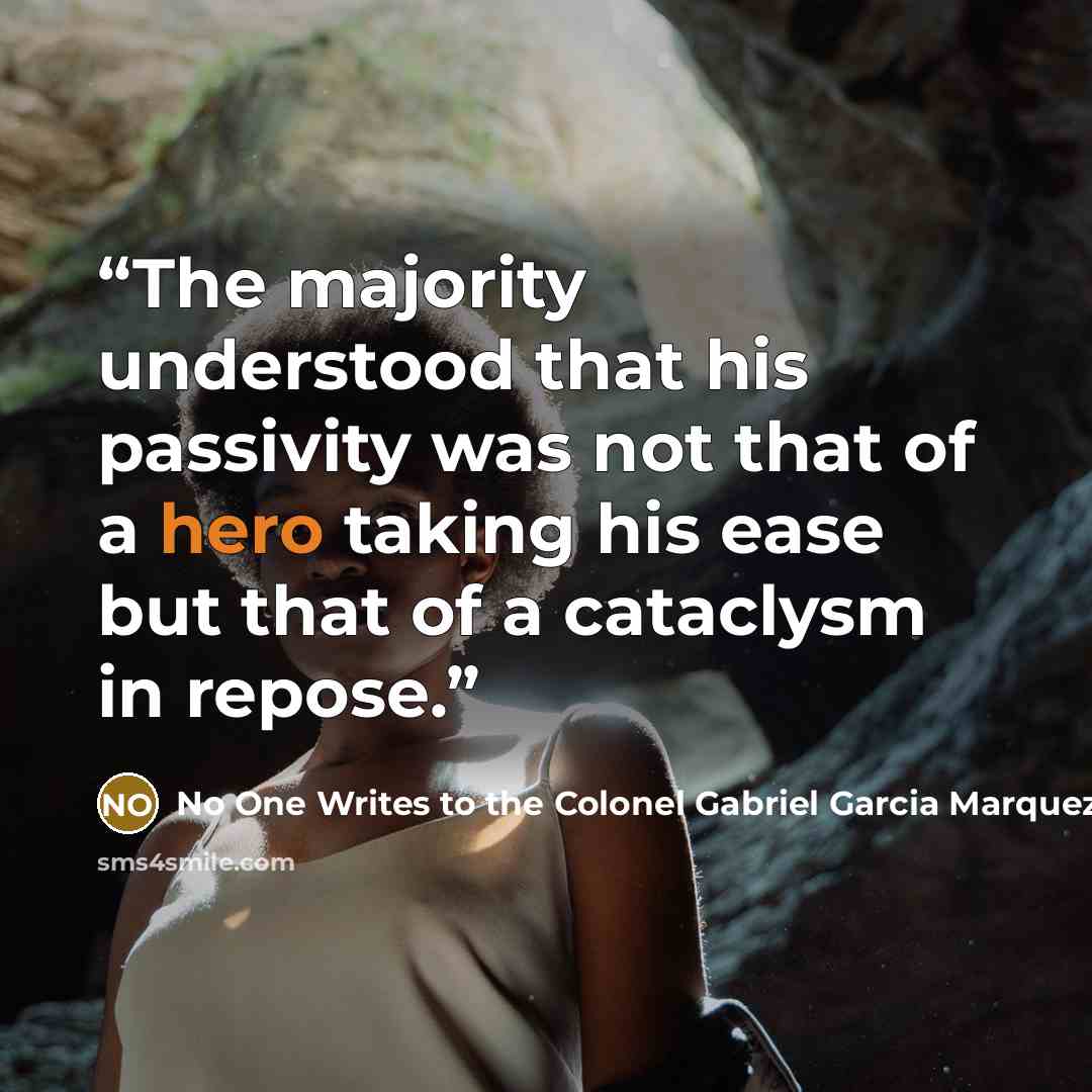 “The majority understood that his passivity was not that of a hero taking his ease but that of a cataclysm in repose.” quote by No One Writes to the Colonel Gabriel Garcia Marquez
