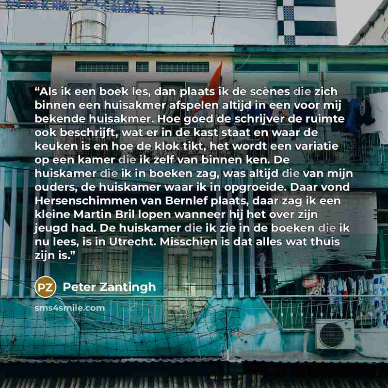 “Als ik een boek les, dan plaats ik de scènes die zich binnen een huisakmer afspelen altijd in een voor mij bekende huisakmer. Hoe goed de schrijver de ruimte ook beschrijft, wat er in de kast staat en waar de keuken is en hoe de klok tikt, het wordt een variatie op een kamer die ik zelf van binnen…” quote by Peter Zantingh