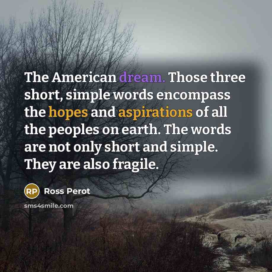 “The American dream. Those three short, simple words encompass the hopes and aspirations of all the peoples on earth. The words are not only short and simple. They are also fragile.” quote by Ross Perot