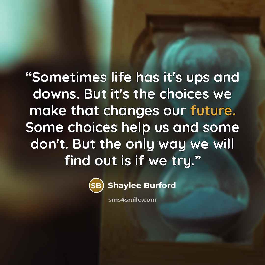 “Sometimes life has it's ups and downs. But it's the choices we make that changes our future. Some choices help us and some don't. But the only way we will find out is if we try.” quote by Shaylee Burford