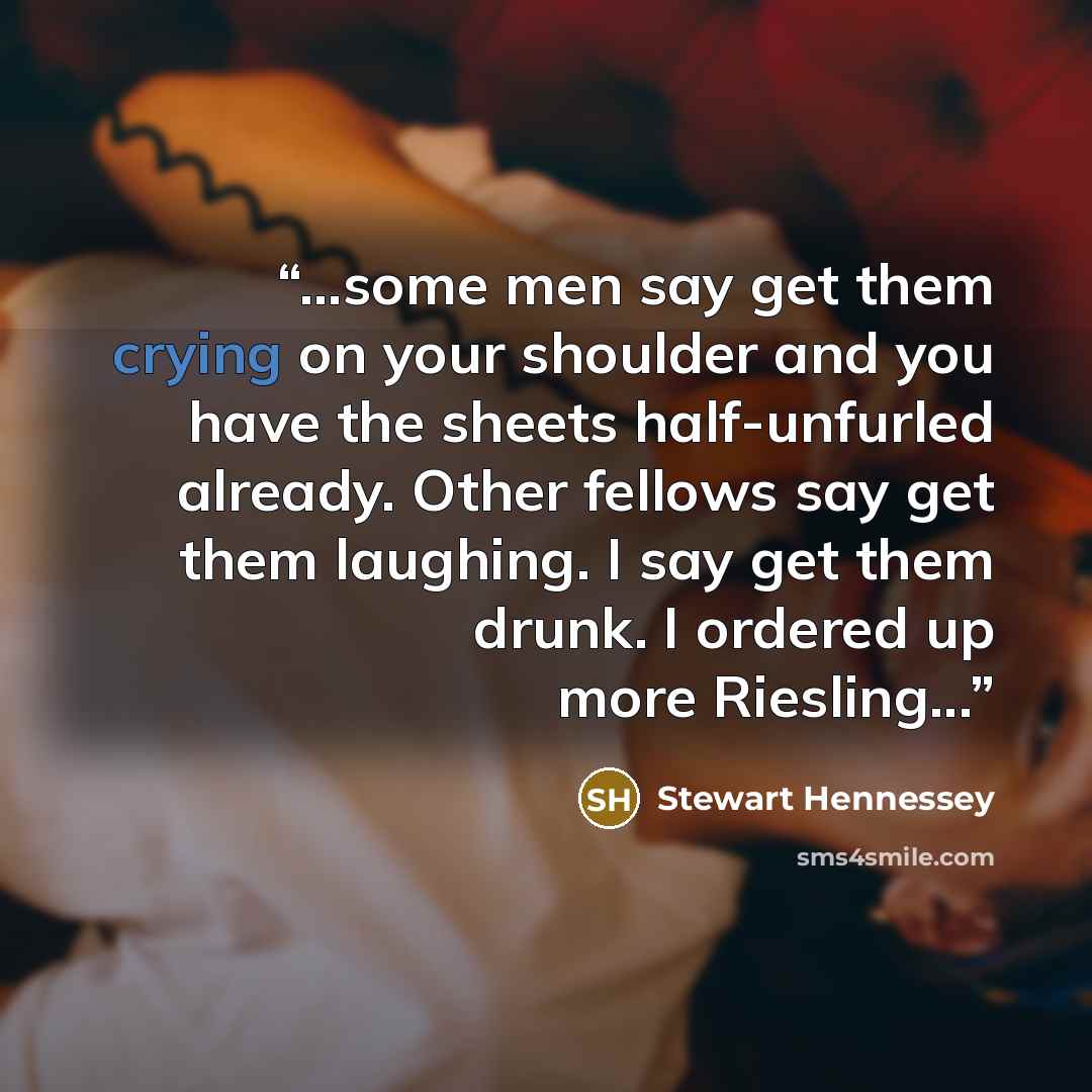 “...some men say get them crying on your shoulder and you have the sheets half-unfurled already. Other fellows say get them laughing. I say get them drunk. I ordered up more Riesling...” quote by Stewart Hennessey