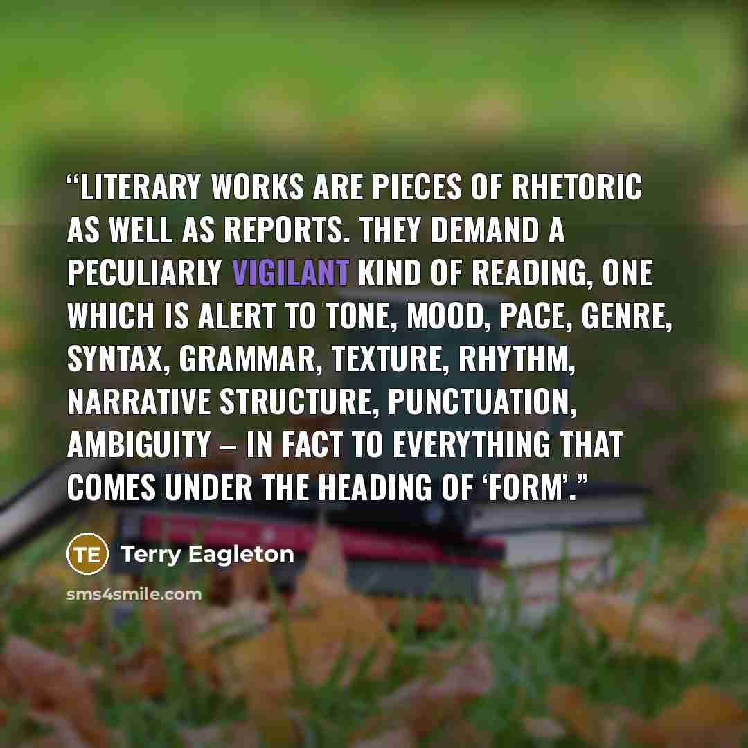 “Literary works are pieces of rhetoric as well as reports. They demand a peculiarly vigilant kind of reading, one which is alert to tone, mood, pace, genre, syntax, grammar, texture, rhythm, narrative structure, punctuation, ambiguity – in fact to everything that comes under the heading of ‘form’.” quote by Terry Eagleton