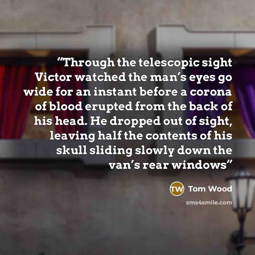 “Through the telescopic sight Victor watched the man’s eyes go wide for an instant before a corona of blood erupted from the back of his head. He dropped out of sight, leaving half the contents of his skull sliding slowly down the van’s rear windows” quote by Tom Wood