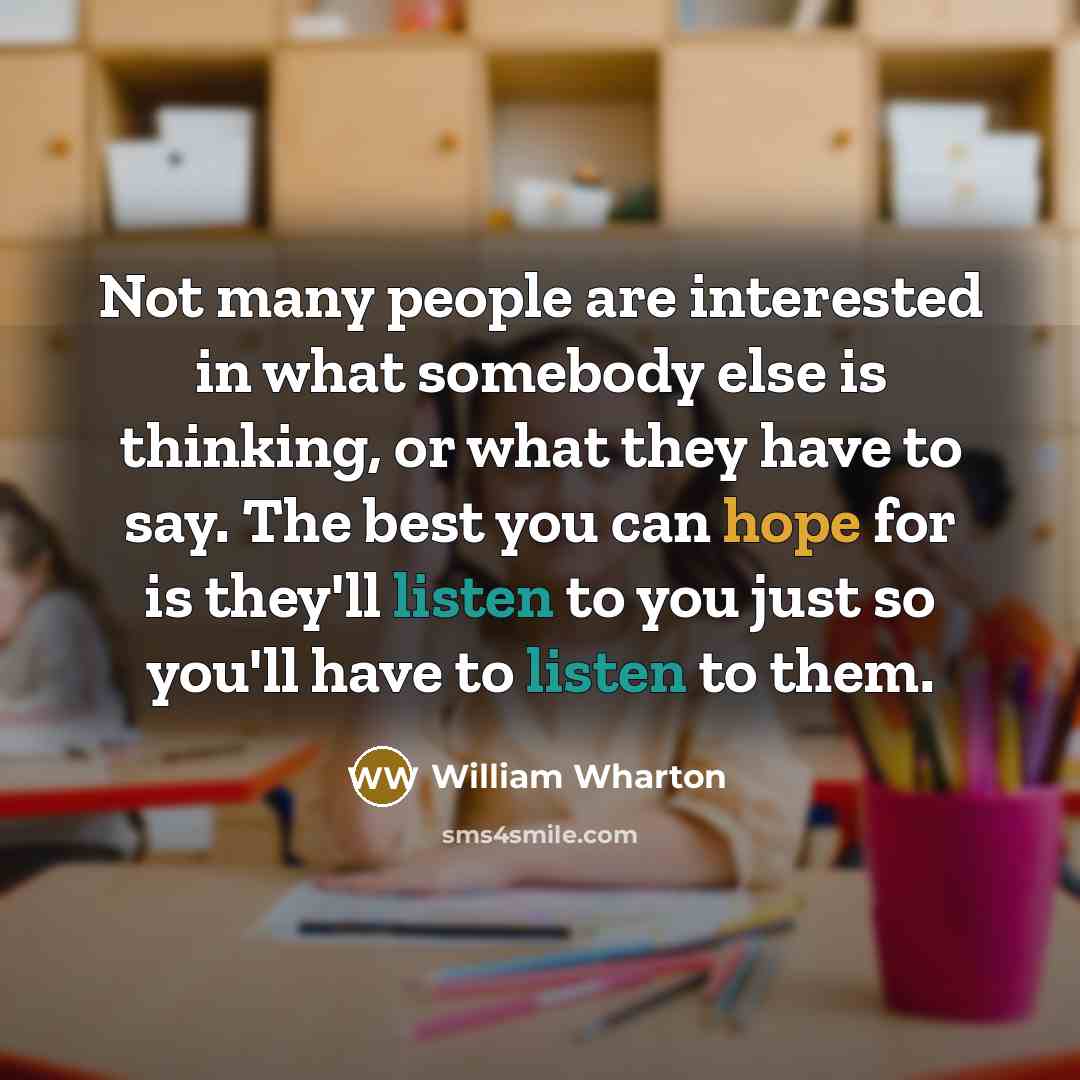 “Not many people are interested in what somebody else is thinking, or what they have to say. The best you can hope for is they'll listen to you just so you'll have to listen to them.” quote by William Wharton
