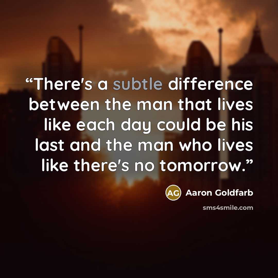 “There's a subtle difference between the man that lives like each day could be his last and the man who lives like there's no tomorrow.” quote by Aaron Goldfarb