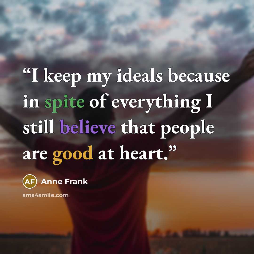 “I keep my ideals because in spite of everything I still believe that people are good at heart.” quote by Anne Frank