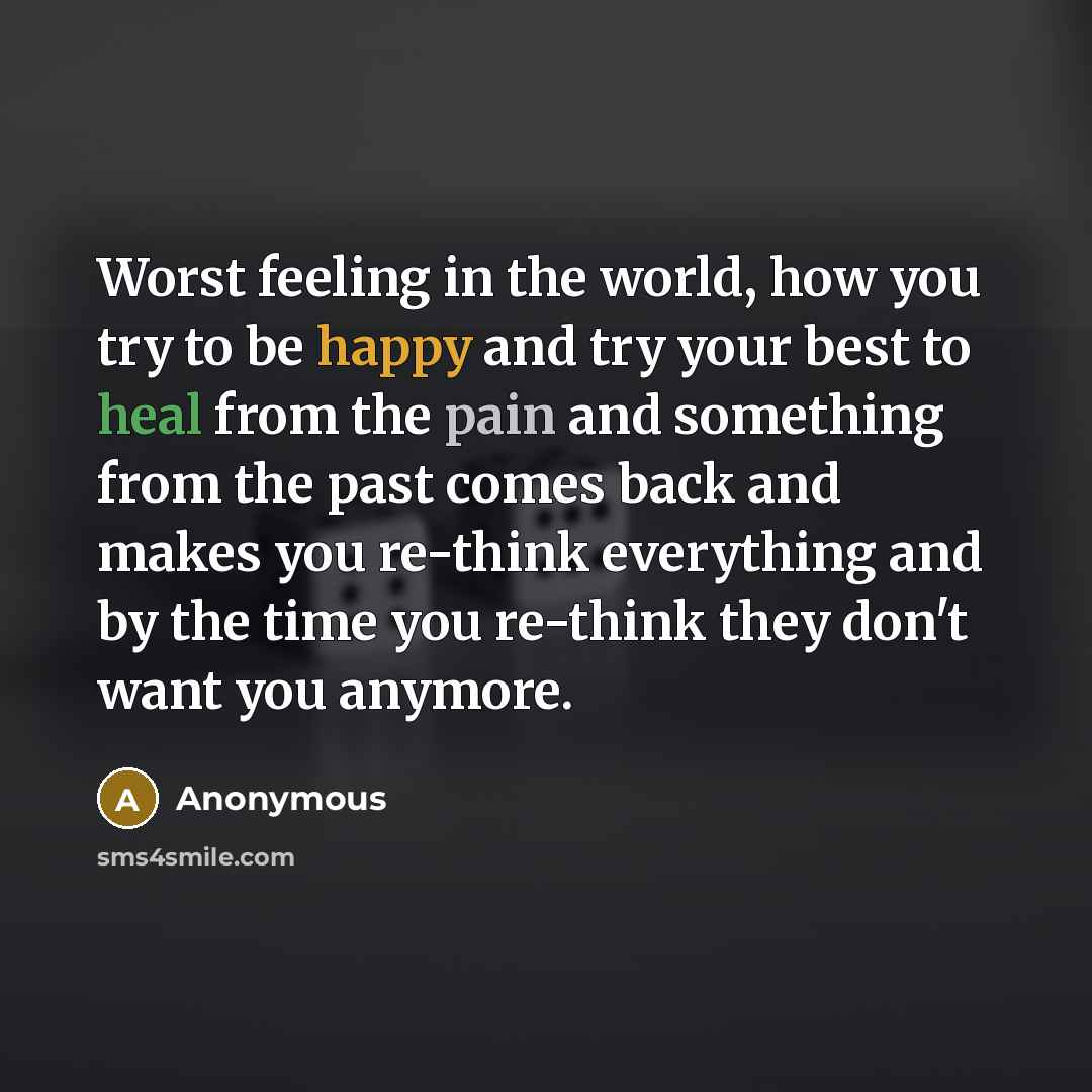 “Worst feeling in the world, how you try to be happy and try your best to heal from the pain and something from the past comes back and makes you re-think everything and by the time you re-think they don't want you anymore.” quote by Anonymous