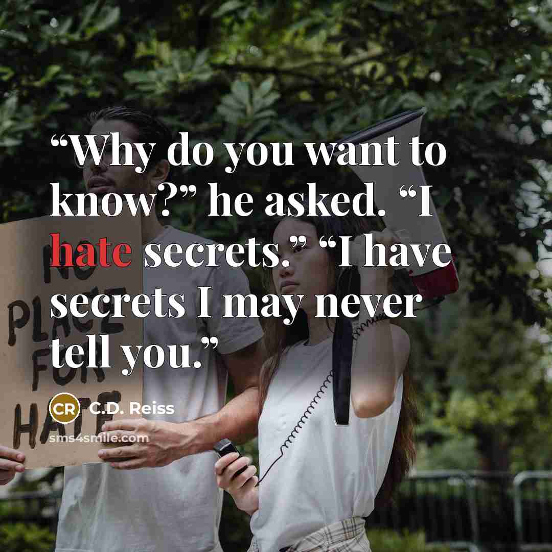 “Why do you want to know?” he asked. “I hate secrets.” “I have secrets I may never tell you.” quote by C.D. Reiss